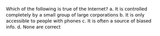 Which of the following is true of the Internet? a. It is controlled completely by a small group of large corporations b. It is only accessible to people with phones c. It is often a source of biased info. d. None are correct