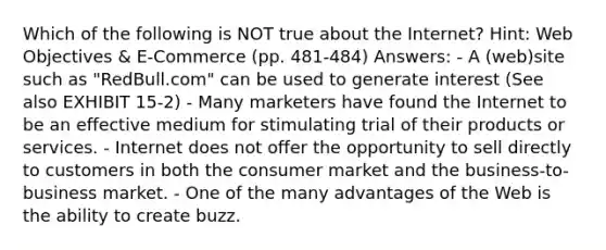 Which of the following is NOT true about the Internet? Hint: Web Objectives & E-Commerce (pp. 481-484) Answers: - A (web)site such as "RedBull.com" can be used to generate interest (See also EXHIBIT 15-2) - Many marketers have found the Internet to be an effective medium for stimulating trial of their products or services. - Internet does not offer the opportunity to sell directly to customers in both the consumer market and the business-to-business market. - One of the many advantages of the Web is the ability to create buzz.