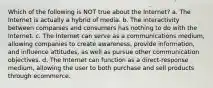 Which of the following is NOT true about the Internet? a. The Internet is actually a hybrid of media. b. The interactivity between companies and consumers has nothing to do with the Internet. c. The Internet can serve as a communications medium, allowing companies to create awareness, provide information, and influence attitudes, as well as pursue other communication objectives. d. The Internet can function as a direct-response medium, allowing the user to both purchase and sell products through ecommerce.