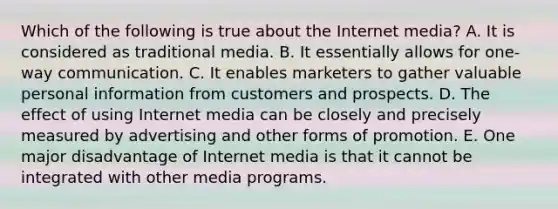 Which of the following is true about the Internet media? A. It is considered as traditional media. B. It essentially allows for one-way communication. C. It enables marketers to gather valuable personal information from customers and prospects. D. The effect of using Internet media can be closely and precisely measured by advertising and other forms of promotion. E. One major disadvantage of Internet media is that it cannot be integrated with other media programs.