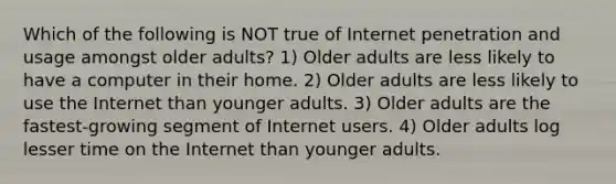 Which of the following is NOT true of Internet penetration and usage amongst older adults? 1) Older adults are less likely to have a computer in their home. 2) Older adults are less likely to use the Internet than younger adults. 3) Older adults are the fastest-growing segment of Internet users. 4) Older adults log lesser time on the Internet than younger adults.