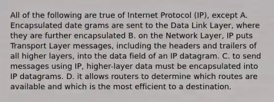 All of the following are true of Internet Protocol (IP), except A. Encapsulated date grams are sent to the Data Link Layer, where they are further encapsulated B. on the Network Layer, IP puts Transport Layer messages, including the headers and trailers of all higher layers, into the data field of an IP datagram. C. to send messages using IP, higher-layer data must be encapsulated into IP datagrams. D. it allows routers to determine which routes are available and which is the most efficient to a destination.