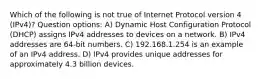 Which of the following is not true of Internet Protocol version 4 (IPv4)? Question options: A) Dynamic Host Configuration Protocol (DHCP) assigns IPv4 addresses to devices on a network. B) IPv4 addresses are 64-bit numbers. C) 192.168.1.254 is an example of an IPv4 address. D) IPv4 provides unique addresses for approximately 4.3 billion devices.