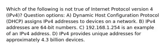 Which of the following is not true of Internet Protocol version 4 (IPv4)? Question options: A) Dynamic Host Configuration Protocol (DHCP) assigns IPv4 addresses to devices on a network. B) IPv4 addresses are 64-bit numbers. C) 192.168.1.254 is an example of an IPv4 address. D) IPv4 provides unique addresses for approximately 4.3 billion devices.