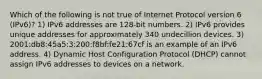 Which of the following is not true of Internet Protocol version 6 (IPv6)? 1) IPv6 addresses are 128-bit numbers. 2) IPv6 provides unique addresses for approximately 340 undecillion devices. 3) 2001:db8:45a5:3:200:f8bf:fe21:67cf is an example of an IPv6 address. 4) Dynamic Host Configuration Protocol (DHCP) cannot assign IPv6 addresses to devices on a network.