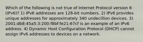 Which of the following is not true of Internet Protocol version 6 (IPv6)? 1) IPv6 addresses are 128-bit numbers. 2) IPv6 provides unique addresses for approximately 340 undecillion devices. 3) 2001:db8:45a5:3:200:f8bf:fe21:67cf is an example of an IPv6 address. 4) Dynamic Host Configuration Protocol (DHCP) cannot assign IPv6 addresses to devices on a network.