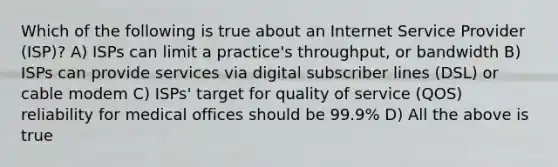 Which of the following is true about an Internet Service Provider (ISP)? A) ISPs can limit a practice's throughput, or bandwidth B) ISPs can provide services via digital subscriber lines (DSL) or cable modem C) ISPs' target for quality of service (QOS) reliability for medical offices should be 99.9% D) All the above is true