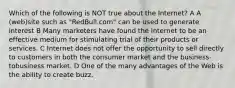 Which of the following is NOT true about the Internet? A A (web)site such as "RedBull.com" can be used to generate interest B Many marketers have found the Internet to be an effective medium for stimulating trial of their products or services. C Internet does not offer the opportunity to sell directly to customers in both the consumer market and the business-tobusiness market. D One of the many advantages of the Web is the ability to create buzz.