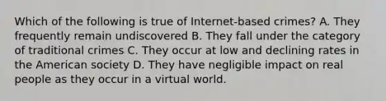 Which of the following is true of Internet-based crimes? A. They frequently remain undiscovered B. They fall under the category of traditional crimes C. They occur at low and declining rates in the American society D. They have negligible impact on real people as they occur in a virtual world.