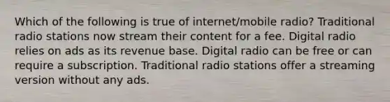 Which of the following is true of internet/mobile radio? Traditional radio stations now stream their content for a fee. Digital radio relies on ads as its revenue base. Digital radio can be free or can require a subscription. Traditional radio stations offer a streaming version without any ads.