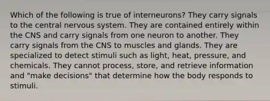 Which of the following is true of interneurons? They carry signals to the central nervous system. They are contained entirely within the CNS and carry signals from one neuron to another. They carry signals from the CNS to muscles and glands. They are specialized to detect stimuli such as light, heat, pressure, and chemicals. They cannot process, store, and retrieve information and "make decisions" that determine how the body responds to stimuli.