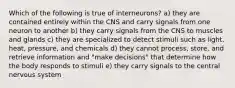 Which of the following is true of interneurons? a) they are contained entirely within the CNS and carry signals from one neuron to another b) they carry signals from the CNS to muscles and glands c) they are specialized to detect stimuli such as light, heat, pressure, and chemicals d) they cannot process, store, and retrieve information and "make decisions" that determine how the body responds to stimuli e) they carry signals to the central nervous system