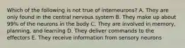 Which of the following is not true of interneurons? A. They are only found in the central nervous system B. They make up about 99% of the neurons in the body C. They are involved in memory, planning, and learning D. They deliver commands to the effectors E. They receive information from sensory neurons