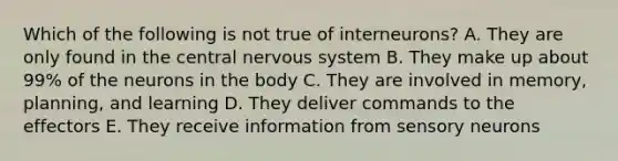 Which of the following is not true of interneurons? A. They are only found in the central nervous system B. They make up about 99% of the neurons in the body C. They are involved in memory, planning, and learning D. They deliver commands to the effectors E. They receive information from sensory neurons