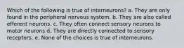 Which of the following is true of interneurons? a. They are only found in the peripheral nervous system. b. They are also called efferent neurons. c. They often connect sensory neurons to motor neurons d. They are directly connected to sensory receptors. e. None of the choices is true of interneurons.