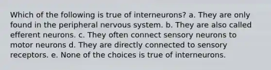 Which of the following is true of interneurons? a. They are only found in the peripheral <a href='https://www.questionai.com/knowledge/kThdVqrsqy-nervous-system' class='anchor-knowledge'>nervous system</a>. b. They are also called efferent neurons. c. They often connect sensory neurons to motor neurons d. They are directly connected to <a href='https://www.questionai.com/knowledge/kZxhe8RZQ3-sensory-receptors' class='anchor-knowledge'>sensory receptors</a>. e. None of the choices is true of interneurons.