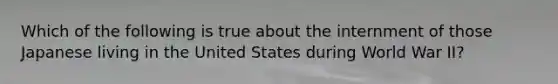 Which of the following is true about the internment of those Japanese living in the United States during World War II?