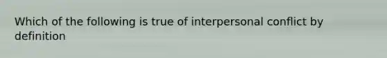 Which of the following is true of interpersonal conflict by definition