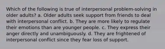 Which of the following is true of interpersonal problem-solving in older adults? a. Older adults seek support from friends to deal with interpersonal conflict. b. They are more likely to regulate their emotions than are younger people. c. They express their anger directly and unambiguously. d. They are frightened of interpersonal conflict since they fear loss of support.