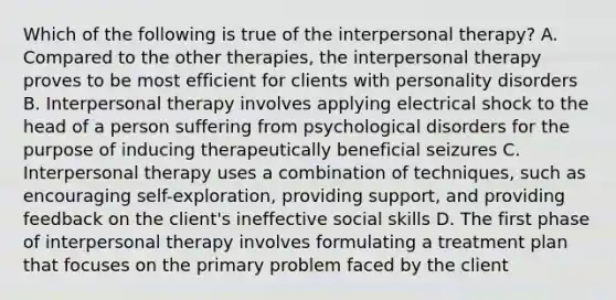 Which of the following is true of the interpersonal therapy? A. Compared to the other therapies, the interpersonal therapy proves to be most efficient for clients with personality disorders B. Interpersonal therapy involves applying electrical shock to the head of a person suffering from psychological disorders for the purpose of inducing therapeutically beneficial seizures C. Interpersonal therapy uses a combination of techniques, such as encouraging self-exploration, providing support, and providing feedback on the client's ineffective social skills D. The first phase of interpersonal therapy involves formulating a treatment plan that focuses on the primary problem faced by the client