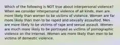 Which of the following is NOT true about interpersonal violence? When we consider interpersonal violence of all kinds, men are more likely than women to be victims of violence. Women are far more likely than men to be raped and sexually assaulted. Men are more likely to be victims of rape and sexual assault. Women are much more likely to be portrayed as victims of pornographic violence on the Internet. Women are more likely than men to be victims of domestic violence.