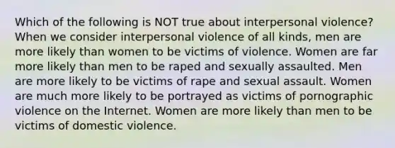 Which of the following is NOT true about interpersonal violence? When we consider interpersonal violence of all kinds, men are more likely than women to be victims of violence. Women are far more likely than men to be raped and sexually assaulted. Men are more likely to be victims of rape and sexual assault. Women are much more likely to be portrayed as victims of pornographic violence on the Internet. Women are more likely than men to be victims of domestic violence.