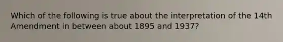 Which of the following is true about the interpretation of the 14th Amendment in between about 1895 and 1937?