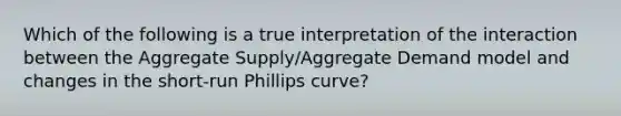 Which of the following is a true interpretation of the interaction between the Aggregate Supply/Aggregate Demand model and changes in the short-run Phillips curve?