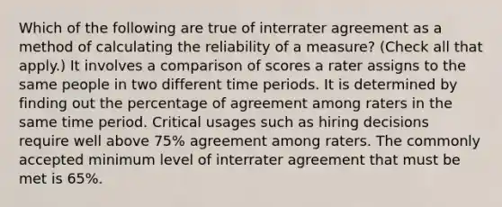 Which of the following are true of interrater agreement as a method of calculating the reliability of a measure? (Check all that apply.) It involves a comparison of scores a rater assigns to the same people in two different time periods. It is determined by finding out the percentage of agreement among raters in the same time period. Critical usages such as hiring decisions require well above 75% agreement among raters. The commonly accepted minimum level of interrater agreement that must be met is 65%.