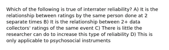 Which of the following is true of interrater reliability? A) It is the relationship between ratings by the same person done at 2 separate times B) It is the relationship between 2+ data collectors' ratings of the same event C) There is little the researcher can do to increase this type of reliability D) This is only applicable to psychosocial instruments