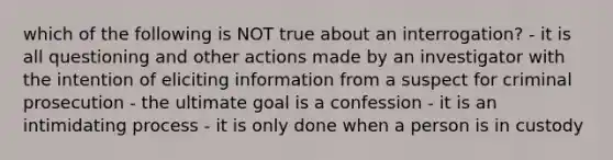 which of the following is NOT true about an interrogation? - it is all questioning and other actions made by an investigator with the intention of eliciting information from a suspect for criminal prosecution - the ultimate goal is a confession - it is an intimidating process - it is only done when a person is in custody