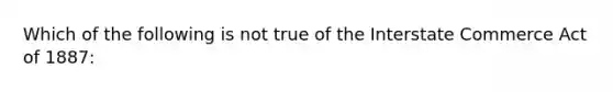 Which of the following is not true of the Interstate Commerce Act of 1887: