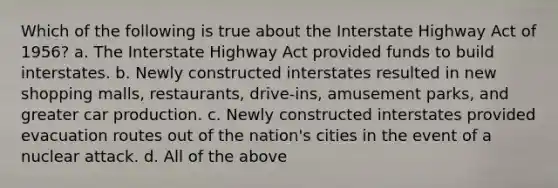 Which of the following is true about the Interstate Highway Act of 1956? a. The Interstate Highway Act provided funds to build interstates. b. Newly constructed interstates resulted in new shopping malls, restaurants, drive-ins, amusement parks, and greater car production. c. Newly constructed interstates provided evacuation routes out of the nation's cities in the event of a nuclear attack. d. All of the above