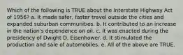 Which of the following is TRUE about the Interstate Highway Act of 1956? a. It made safer, faster travel outside the cities and expanded suburban communities. b. It contributed to an increase in the nation's dependence on oil. c. It was enacted during the presidency of Dwight D. Eisenhower. d. It stimulated the production and sale of automobiles. e. All of the above are TRUE.