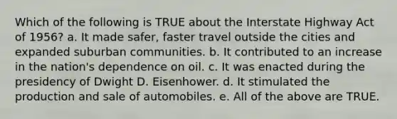 Which of the following is TRUE about the Interstate Highway Act of 1956? a. It made safer, faster travel outside the cities and expanded suburban communities. b. It contributed to an increase in the nation's dependence on oil. c. It was enacted during the presidency of Dwight D. Eisenhower. d. It stimulated the production and sale of automobiles. e. All of the above are TRUE.