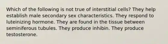 Which of the following is not true of interstitial cells? They help establish male secondary sex characteristics. They respond to luteinizing hormone. They are found in the tissue between seminiferous tubules. They produce inhibin. They produce testosterone.