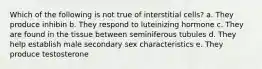 Which of the following is not true of interstitial cells? a. They produce inhibin b. They respond to luteinizing hormone c. They are found in the tissue between seminiferous tubules d. They help establish male secondary sex characteristics e. They produce testosterone