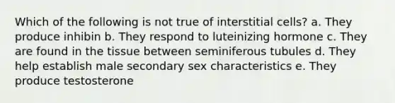 Which of the following is not true of interstitial cells? a. They produce inhibin b. They respond to luteinizing hormone c. They are found in the tissue between seminiferous tubules d. They help establish male secondary sex characteristics e. They produce testosterone