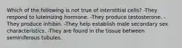 Which of the following is not true of interstitial cells? -They respond to luteinizing hormone. -They produce testosterone. -They produce inhibin. -They help establish male secondary sex characteristics. -They are found in the tissue between seminiferous tubules.