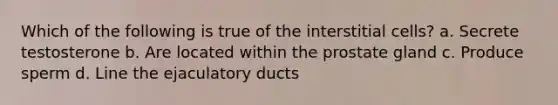 Which of the following is true of the interstitial cells? a. Secrete testosterone b. Are located within the prostate gland c. Produce sperm d. Line the ejaculatory ducts