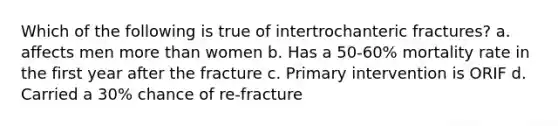 Which of the following is true of intertrochanteric fractures? a. affects men more than women b. Has a 50-60% mortality rate in the first year after the fracture c. Primary intervention is ORIF d. Carried a 30% chance of re-fracture