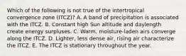 Which of the following is not true of the intertropical convergence zone (ITCZ)? A. A band of precipitation is associated with the ITCZ. B. Constant high Sun altitude and daylength create energy surpluses. C. Warm, moisture-laden airs converge along the ITCZ. D. Lighter, less dense air, rising air characterize the ITCZ. E. The ITCZ is stationary throughout the year.