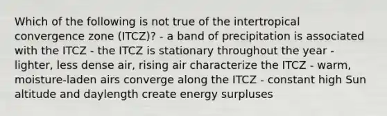 Which of the following is not true of the intertropical convergence zone (ITCZ)? - a band of precipitation is associated with the ITCZ - the ITCZ is stationary throughout the year - lighter, less dense air, rising air characterize the ITCZ - warm, moisture-laden airs converge along the ITCZ - constant high Sun altitude and daylength create energy surpluses