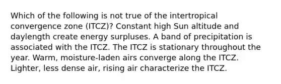 Which of the following is not true of the intertropical convergence zone (ITCZ)? Constant high Sun altitude and daylength create energy surpluses. A band of precipitation is associated with the ITCZ. The ITCZ is stationary throughout the year. Warm, moisture-laden airs converge along the ITCZ. Lighter, less dense air, rising air characterize the ITCZ.