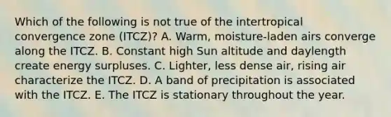 Which of the following is not true of the intertropical convergence zone (ITCZ)? A. Warm, moisture-laden airs converge along the ITCZ. B. Constant high Sun altitude and daylength create energy surpluses. C. Lighter, less dense air, rising air characterize the ITCZ. D. A band of precipitation is associated with the ITCZ. E. The ITCZ is stationary throughout the year.