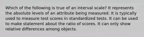 Which of the following is true of an interval scale? It represents the absolute levels of an attribute being measured. It is typically used to measure test scores in standardized tests. It can be used to make statement about the ratio of scores. It can only show relative differences among objects.