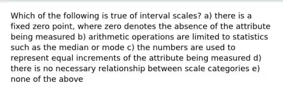 Which of the following is true of interval scales? a) there is a fixed zero point, where zero denotes the absence of the attribute being measured b) arithmetic operations are limited to statistics such as the median or mode c) the numbers are used to represent equal increments of the attribute being measured d) there is no necessary relationship between scale categories e) none of the above