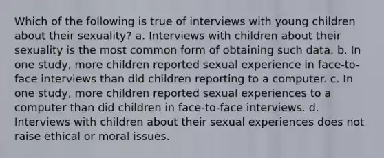 Which of the following is true of interviews with young children about their sexuality? a. Interviews with children about their sexuality is the most common form of obtaining such data. b. In one study, more children reported sexual experience in face-to-face interviews than did children reporting to a computer. c. In one study, more children reported sexual experiences to a computer than did children in face-to-face interviews. d. Interviews with children about their sexual experiences does not raise ethical or moral issues.