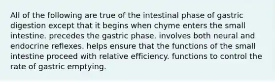 All of the following are true of the intestinal phase of gastric digestion except that it begins when chyme enters the small intestine. precedes the gastric phase. involves both neural and endocrine reflexes. helps ensure that the functions of the small intestine proceed with relative efficiency. functions to control the rate of gastric emptying.