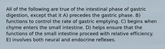 All of the following are true of the intestinal phase of gastric digestion, except that it A) precedes the gastric phase. B) functions to control the rate of gastric emptying. C) begins when chyme enters the small intestine. D) helps ensure that the functions of the small intestine proceed with relative efficiency. E) involves both neural and endocrine reflexes.